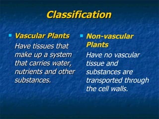 Classification Vascular Plants Have tissues that make up a system that carries water, nutrients and other substances. Non-vascular Plants Have no vascular tissue and substances are transported through the cell walls. 