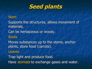 Seed plants Stem Supports the structures, allows movement of materials.  Can be herbaceous or woody. Roots Moves substances up to the stems, anchor plants, store food (carrots). Leaves Trap light and produce food. Have  stomata  to exchange gases and water. 