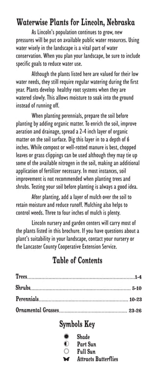 Waterwise Plants for Lincoln, Nebraska
         As Lincoln’s population continues to grow, new
pressures will be put on available public water resources. Using
water wisely in the landscape is a vital part of water
conservation. When you plan your landscape, be sure to include
specific goals to reduce water use.
         Although the plants listed here are valued for their low
water needs, they still require regular watering during the first
year. Plants develop healthy root systems when they are
watered slowly. This allows moisture to soak into the ground
instead of running off.
         When planting perennials, prepare the soil before
planting by adding organic matter. To enrich the soil, improve
aeration and drainage, spread a 2-4 inch layer of organic
matter on the soil surface. Dig this layer in to a depth of 6
inches. While compost or well-rotted manure is best, chopped
leaves or grass clippings can be used although they may tie up
some of the available nitrogen in the soil, making an additional
application of fertilizer necessary. In most instances, soil
improvement is not recommended when planting trees and
shrubs. Testing your soil before planting is always a good idea.
         After planting, add a layer of mulch over the soil to
retain moisture and reduce runoff. Mulching also helps to
control weeds. Three to four inches of mulch is plenty.
         Lincoln nursery and garden centers will carry most of
the plants listed in this brochure. If you have questions about a
plant’s suitability in your landscape, contact your nursery or
the Lancaster County Cooperative Extension Service.

                        Table of Contents
Trees............................................................................1-4
Shrubs....................................................................... 5-10
Perennials............................................................... 10-23
Ornamental Grasses................................................ 23-26
                             Symbols Key
                                        Shade
                                        Part Sun
                                        Full Sun
                                        Attracts Butterflies
 