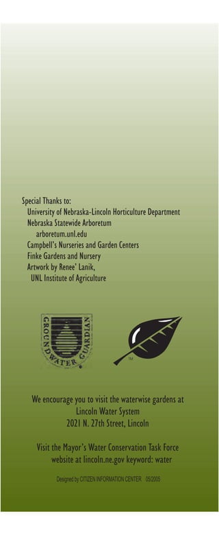 Special Thanks to:
  University of Nebraska-Lincoln Horticulture Department
  Nebraska Statewide Arboretum
     arboretum.unl.edu
  Campbell’s Nurseries and Garden Centers
  Finke Gardens and Nursery
  Artwork by Renee’ Lanik,
   UNL Institute of Agriculture




                                           TM




   We encourage you to visit the waterwise gardens at
                Lincoln Water System
             2021 N. 27th Street, Lincoln

     Visit the Mayor’s Water Conservation Task Force
           website at lincoln.ne.gov keyword: water
            Designed by CITIZEN INFORMATION CENTER 05/2005
 