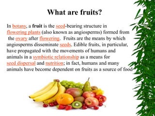 What are fruits?
In botany, a fruit is the seed-bearing structure in
flowering plants (also known as angiosperms) formed from
the ovary after flowering. Fruits are the means by which
angiosperms disseminate seeds. Edible fruits, in particular,
have propagated with the movements of humans and
animals in a symbiotic relationship as a means for
seed dispersal and nutrition; in fact, humans and many
animals have become dependent on fruits as a source of food
 