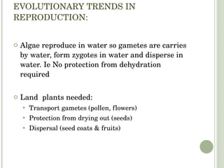 EVOLUTIONARY TRENDS IN REPRODUCTION: Algae reproduce in water so gametes are carries by water, form zygotes in water and disperse in water. Ie No protection from dehydration required Land  plants needed: Transport gametes (pollen, flowers) Protection from drying out (seeds) Dispersal (seed coats & fruits) 
