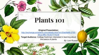 Plants 101
Original Presentation:
http://exchange.smarttech.com/details.html?id=20ab9a48-2750-
40ca-9ffb-74b3b7774238
Target Audience: College freshman interested in learning about
the basics of plants
By: Lexi Russell
 