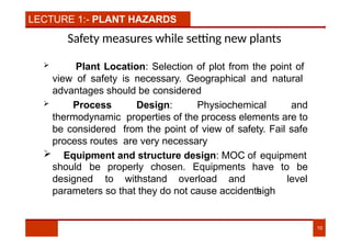 LECTURE 1:- PLANT HAZARDS
Safety measures while setting new plants
 Plant Location: Selection of plot from the point of
view of safety is necessary. Geographical and natural
advantages should be considered
 Process Design: Physiochemical and
thermodynamic properties of the process elements are to
be considered from the point of view of safety. Fail safe
process routes are very necessary
 Equipment and structure design: MOC of equipment
10
should be properly chosen. Equipments to be
designed to withstand overload and
have
high
level
parameters so that they do not cause accidents.
 