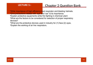 Chapter 2 Question Bank
LECTURE 5:-
•Write importance of high efficiency dust respirator and blasting helmets.
•Give precautions related with ‘eye’ and ‘ear’ & its importance.
•Explain protective equipments while fire fighting in chemical plant
•What are the factors to be considered for selection of proper respiratory
devices?
•What are the protective devices used in industry for (1) face (2) eyes.
•Explain the working of air line respirators.
DTEL 103
 