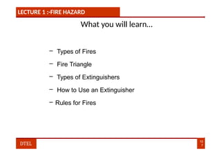 LECTURE 1 :-FIRE HAZARD
What you will learn…
– Types of Fires
– Fire Triangle
– Types of Extinguishers
– How to Use an Extinguisher
– Rules for Fires
10
7
DTEL
 