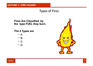 LECTURE 1 :-FIRE HAZARD
Types of Fires
Fires Are Classified by
the type FUEL they burn.
The 4 Types are
– A
– B
– C
– D
10
8
DTEL
 