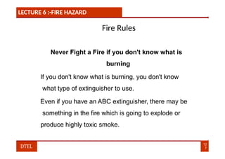 LECTURE 6 :-FIRE HAZARD
Fire Rules
Never Fight a Fire if you don't know what is
burning
If you don't know what is burning, you don't know
what type of extinguisher to use.
Even if you have an ABC extinguisher, there may be
something in the fire which is going to explode or
produce highly toxic smoke.
12
7
DTEL
 