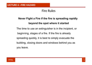 LECTURE 6 :-FIRE HAZARD
Fire Rules
Never Fight a Fire if the fire is spreading rapidly
beyond the spot where it started
The time to use an extinguisher is in the incipient, or
beginning, stages of a fire. If the fire is already
spreading quickly, it is best to simply evacuate the
building, closing doors and windows behind you as
you leave.
12
8
DTEL
 