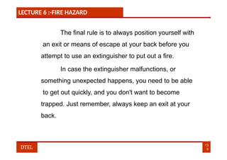 LECTURE 6 :-FIRE HAZARD
The final rule is to always position yourself with
an exit or means of escape at your back before you
attempt to use an extinguisher to put out a fire.
In case the extinguisher malfunctions, or
something unexpected happens, you need to be able
to get out quickly, and you don't want to become
trapped. Just remember, always keep an exit at your
back.
13
0
DTEL
 