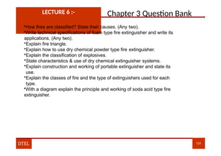 Chapter 3 Question Bank
LECTURE 6 :-
•How fires are classified? State their causes. (Any two).
•Write technical specifications of foam type fire extinguisher and write its
applications. (Any two).
•Explain fire triangle.
•Explain how to use dry chemical powder type fire extinguisher.
•Explain the classification of explosives.
•State characteristics & use of dry chemical extinguisher systems.
•Explain construction and working of portable extinguisher and state its
use.
•Explain the classes of fire and the type of extinguishers used for each
type.
•With a diagram explain the principle and working of soda acid type fire
extinguisher.
DTEL 131
 