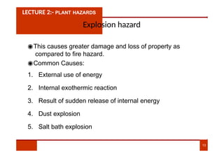 LECTURE 2:- PLANT HAZARDS
Explosion hazard
◉This causes greater damage and loss of property as
compared to fire hazard.
◉Common Causes:
1. External use of energy
2. Internal exothermic reaction
3. Result of sudden release of internal energy
4. Dust explosion
5. Salt bath explosion
13
 