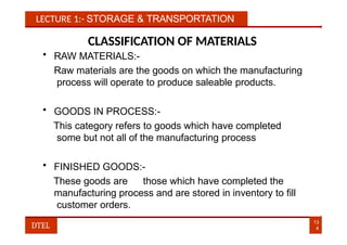 LECTURE 1:- STORAGE & TRANSPORTATION
CLASSIFICATION OF MATERIALS
• RAW MATERIALS:-
Raw materials are the goods on which the manufacturing
process will operate to produce saleable products.
• GOODS IN PROCESS:-
This category refers to goods which have completed
some but not all of the manufacturing process
• FINISHED GOODS:-
These goods are those which have completed the
manufacturing process and are stored in inventory to fill
customer orders.
13
4
DTEL
 