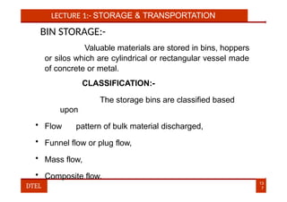 LECTURE 1:- STORAGE & TRANSPORTATION
BIN STORAGE:-
Valuable materials are stored in bins, hoppers
or silos which are cylindrical or rectangular vessel made
of concrete or metal.
CLASSIFICATION:-
The storage bins are classified based
upon
• Flow pattern of bulk material discharged,
• Funnel flow or plug flow,
• Mass flow,
• Composite flow.
13
7
DTEL
 