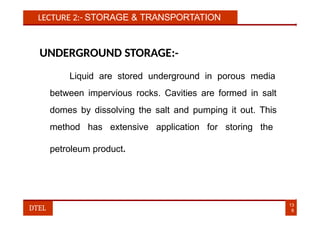 LECTURE 2:- STORAGE & TRANSPORTATION
UNDERGROUND STORAGE:-
Liquid are stored underground in porous media
between impervious rocks. Cavities are formed in salt
domes by dissolving the salt and pumping it out. This
method has extensive application for storing the
petroleum product.
13
8
DTEL
 