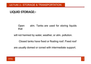 LECTURE 2:- STORAGE & TRANSPORTATION
LIQUID STORAGE:-
Open atm. Tanks are used for storing liquids
that
will not harmed by water, weather, or atm. pollution.
Closed tanks have fixed or floating roof. Fixed roof
are usually domed or coned with intermediate support.
13
9
DTEL
 