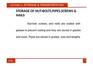 LECTURE 2:- STORAGE & TRANSPORTATION
STORAGE OF NUT-BOLTS,PIPES,SCREWS &
NAILS
Nut-bolt, screws, and nails are coated with
grease to prevent rusting and they are stored in grades
and sizes. Pipes are stored in grades, size and lengths.
14
1
DTEL
 