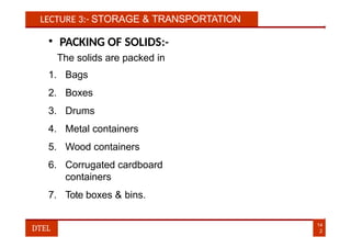 LECTURE 3:- STORAGE & TRANSPORTATION
• PACKING OF SOLIDS:-
The solids are packed in
1. Bags
2. Boxes
3. Drums
4. Metal containers
5. Wood containers
6. Corrugated cardboard
containers
7. Tote boxes & bins.
14
2
DTEL
 