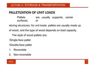 LECTURE 3:- STORAGE & TRANSPORTATION
PALLETIZATION OF UNIT LOADS
Pallets are usually supports, carrier
surfaces, or
storing structures, for unit loads. pallets are usually made up
of wood, and the type of wood depends on load capacity.
The style of wood pallets are;
•Single-face pallet
•Double-face pallet
1. Reversible
2. Non-reversible
14
3
DTEL
 