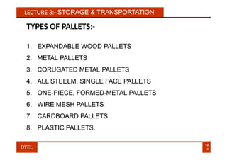 LECTURE 3:- STORAGE & TRANSPORTATION
TYPES OF PALLETS:-
1. EXPANDABLE WOOD PALLETS
2. METAL PALLETS
3. CORUGATED METAL PALLETS
4. ALL STEELM, SINGLE FACE PALLETS
5. ONE-PIECE, FORMED-METAL PALLETS
6. WIRE MESH PALLETS
7. CARDBOARD PALLETS
8. PLASTIC PALLETS.
14
4
DTEL
 