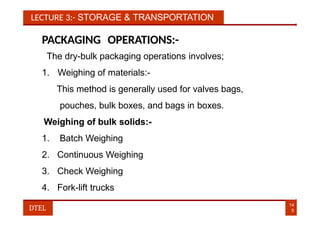 LECTURE 3:- STORAGE & TRANSPORTATION
PACKAGING OPERATIONS:-
The dry-bulk packaging operations involves;
1. Weighing of materials:-
This method is generally used for valves bags,
pouches, bulk boxes, and bags in boxes.
Weighing of bulk solids:-
1. Batch Weighing
2. Continuous Weighing
3. Check Weighing
4. Fork-lift trucks
14
5
DTEL
 
