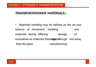 LECTURE 4:- STORAGE & TRANSPORTATION
TRANSPORTATIONOF MATERIALS:-
• Materials handling may be defined as the art and
science of movement,
materials during differing
14
6
DTEL
handling and
storage of
stagesof
manufacturing
considered as materials flow into, through and away
from the plant.
 