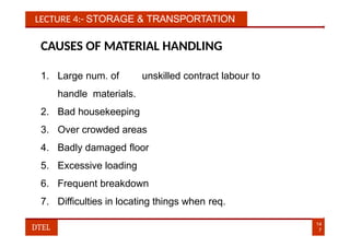 LECTURE 4:- STORAGE & TRANSPORTATION
CAUSES OF MATERIAL HANDLING
1. Large num. of unskilled contract labour to
handle materials.
2. Bad housekeeping
3. Over crowded areas
4. Badly damaged floor
5. Excessive loading
6. Frequent breakdown
7. Difficulties in locating things when req.
14
7
DTEL
 