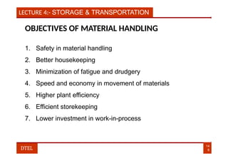 LECTURE 4:- STORAGE & TRANSPORTATION
OBJECTIVES OF MATERIAL HANDLING
1. Safety in material handling
2. Better housekeeping
3. Minimization of fatigue and drudgery
4. Speed and economy in movement of materials
5. Higher plant efficiency
6. Efficient storekeeping
7. Lower investment in work-in-process
14
8
DTEL
 