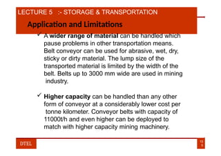 LECTURE 5 :- STORAGE & TRANSPORTATION
Application and Limitations
 A wider range of material can be handled which
pause problems in other transportation means.
Belt conveyor can be used for abrasive, wet, dry,
sticky or dirty material. The lump size of the
transported material is limited by the width of the
belt. Belts up to 3000 mm wide are used in mining
industry.
 Higher capacity can be handled than any other
form of conveyor at a considerably lower cost per
tonne kilometer. Conveyor belts with capacity of
11000t/h and even higher can be deployed to
match with higher capacity mining machinery.
15
5
DTEL
 
