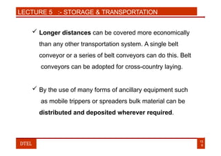 LECTURE 5 :- STORAGE & TRANSPORTATION
 Longer distances can be covered more economically
than any other transportation system. A single belt
conveyor or a series of belt conveyors can do this. Belt
conveyors can be adopted for cross-country laying.
 By the use of many forms of ancillary equipment such
as mobile trippers or spreaders bulk material can be
distributed and deposited wherever required.
15
6
DTEL
 