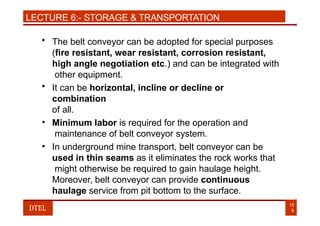 LECTURE 6:- STORAGE & TRANSPORTATION
• The belt conveyor can be adopted for special purposes
(fire resistant, wear resistant, corrosion resistant,
high angle negotiation etc.) and can be integrated with
other equipment.
• It can be horizontal, incline or decline or
combination
of all.
• Minimum labor is required for the operation and
maintenance of belt conveyor system.
• In underground mine transport, belt conveyor can be
used in thin seams as it eliminates the rock works that
might otherwise be required to gain haulage height.
Moreover, belt conveyor can provide continuous
haulage service from pit bottom to the surface.
15
8
DTEL
 