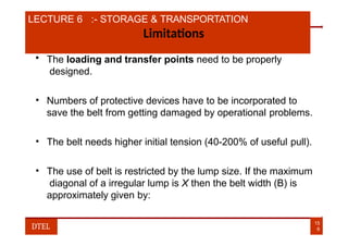 LECTURE 6 :- STORAGE & TRANSPORTATION
Limitations
• The loading and transfer points need to be properly
designed.
• Numbers of protective devices have to be incorporated to
save the belt from getting damaged by operational problems.
• The belt needs higher initial tension (40-200% of useful pull).
• The use of belt is restricted by the lump size. If the maximum
diagonal of a irregular lump is X then the belt width (B) is
approximately given by:
15
9
DTEL
 
