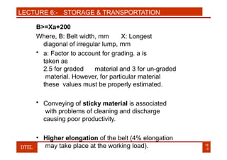 LECTURE 6:- STORAGE & TRANSPORTATION
B>=Xa+200
Where, B: Belt width, mm X: Longest
diagonal of irregular lump, mm
• a: Factor to account for grading. a is
taken as
2.5 for graded material and 3 for un-graded
material. However, for particular material
these values must be properly estimated.
• Conveying of sticky material is associated
with problems of cleaning and discharge
causing poor productivity.
• Higher elongation of the belt (4% elongation
may take place at the working load). 16
0
DTEL
 