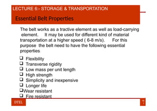LECTURE 6:- STORAGE & TRANSPORTATION
Essential Belt Properties
The belt works as a tractive element as well as load-carrying
element. It may be used for different kind of material
transportation at a higher speed ( 6-8 m/s). For this
purpose the belt need to have the following essential
properties:
 Flexibility
 Transverse rigidity
 Low mass per unit length
 High strength
 Simplicity and inexpensive
 Longer life
Wear resistant
 Fire resistant
16
1
DTEL
 