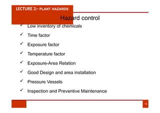 LECTURE 2:- PLANT HAZARDS
Hazard control
 Low inventory of chemicals
 Time factor
 Exposure factor
 Temperature factor
 Exposure-Area Relation
 Good Design and area installation
 Pressure Vessels
 Inspection and Preventive Maintenance
16
 