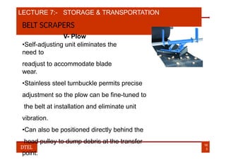 LECTURE 7:- STORAGE & TRANSPORTATION
BELT SCRAPERS
V- Plow
•Self-adjusting unit eliminates the
need to
readjust to accommodate blade
wear.
•Stainless steel turnbuckle permits precise
adjustment so the plow can be fine-tuned to
the belt at installation and eliminate unit
vibration.
•Can also be positioned directly behind the
head pulley to dump debris at the transfer
point.
16
3
DTEL
 