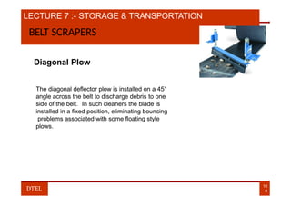 LECTURE 7 :- STORAGE & TRANSPORTATION
BELT SCRAPERS
Diagonal Plow
The diagonal deflector plow is installed on a 45°
angle across the belt to discharge debris to one
side of the belt. In such cleaners the blade is
installed in a fixed position, eliminating bouncing
problems associated with some floating style
plows.
16
4
DTEL
 
