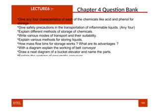 Chapter 4 Question Bank
LECTURE6 :-
•Give any four characteristics of each of the chemicals like acid and phenol for
storage
•Give safety precautions in the transportation of inflammable liquids. (Any four)
•Explain different methods of storage of chemicals.
•Write various modes of transport and their suitability.
•Explain various methods for storing liquids.
•How mass flow bins for storage works ? What are its advantages ?
•With a diagram explain the working of belt conveyor
•Draw a neat diagram of a bucket elevator and name the parts.
•Explain the working of pneumatic conveyor.
DTEL 165
 