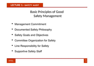 LECTURE 1:- SAFETY AUDIT
Basic Principles of Good
Safety Management
 Management Commitment
 Documented Safety Philosophy
 Safety Goals and Objectives
 Committee Organization for Safety
 Line Responsibility for Safety
 Supportive Safety Staff
16
9
DTEL
 