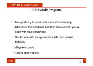 LECTURE 1:- SAFETY AUDIT
PPD’s Audit Program
• An opportunity to spend a few minutes observing
activities in the workplace and then discuss what you’ve
seen with your employees
• This is done with an eye towards safe, and unsafe,
behavior
• Mitigate hazards
• Record observations
17
1
DTEL 168
 