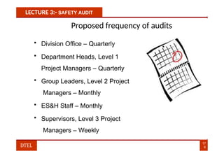 LECTURE 3:- SAFETY AUDIT
Proposed frequency of audits
• Division Office – Quarterly
• Department Heads, Level 1
Project Managers – Quarterly
• Group Leaders, Level 2 Project
Managers – Monthly
• ES&H Staff – Monthly
• Supervisors, Level 3 Project
Managers – Weekly
17
6
DTEL
 