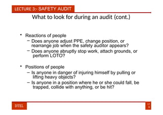 LECTURE 3:- SAFETY AUDIT
What to look for during an audit (cont.)
• Reactions of people
– Does anyone adjust PPE, change position, or
rearrange job when the safety auditor appears?
– Does anyone abruptly stop work, attach grounds, or
perform LOTO?
• Positions of people
– Is anyone in danger of injuring himself by pulling or
lifting heavy objects?
– Is anyone in a position where he or she could fall, be
trapped, collide with anything, or be hit?
17
9
DTEL
 