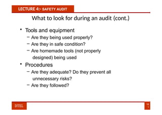 LECTURE 4:- SAFETY AUDIT
What to look for during an audit (cont.)
• Tools and equipment
– Are they being used properly?
– Are they in safe condition?
– Are homemade tools (not properly
designed) being used
• Procedures
– Are they adequate? Do they prevent all
unnecessary risks?
– Are they followed?
18
1
DTEL
 