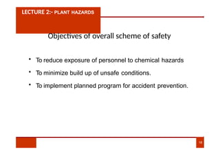 LECTURE 2:- PLANT HAZARDS
Objectives of overall scheme of safety
• To reduce exposure of personnel to chemical hazards
• To minimize build up of unsafe conditions.
• To implement planned program for accident prevention.
18
 