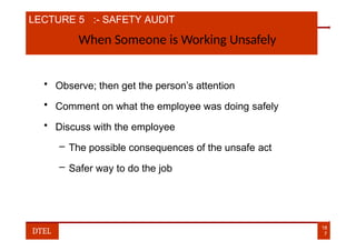 LECTURE 5 :- SAFETY AUDIT
When Someone is Working Unsafely
• Observe; then get the person’s attention
• Comment on what the employee was doing safely
• Discuss with the employee
– The possible consequences of the unsafe act
– Safer way to do the job
18
7
DTEL
 