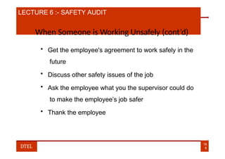 LECTURE 6 :- SAFETY AUDIT
When Someone is Working Unsafely (cont’d)
• Get the employee's agreement to work safely in the
future
• Discuss other safety issues of the job
• Ask the employee what you the supervisor could do
to make the employee’s job safer
• Thank the employee
18
8
DTEL
 