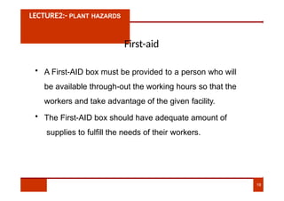 LECTURE2:- PLANT HAZARDS
First-aid
• A First-AID box must be provided to a person who will
be available through-out the working hours so that the
workers and take advantage of the given facility.
• The First-AID box should have adequate amount of
supplies to fulfill the needs of their workers.
19
 