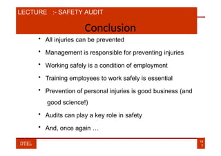 LECTURE :- SAFETY AUDIT
Conclusion
• All injuries can be prevented
• Management is responsible for preventing injuries
• Working safely is a condition of employment
• Training employees to work safely is essential
• Prevention of personal injuries is good business (and
good science!)
• Audits can play a key role in safety
• And, once again …
19
3
DTEL
 
