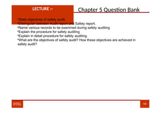 Chapter 5 Question Bank
LECTURE :-
•State objectives of safety audit.
•Distinguish between Audit report and Safety report.
•Name various records to be examined during safety auditing
•Explain the procedure for safety auditing
•Explain in detail procedure for safety auditing.
•What are the objectives of safety audit? How these objectives are achieved in
safety audit?
DTEL 194
 