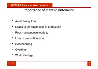 LECTURE 1:- PLANT MAINTENANCE
Importance of Plant Maintenance
• Avoid heavy loss
• Leads to inevitable loss of production
• Poor maintenance leads to
• Loss in production time
• Rescheduling
• Overtime
• Work shortage
19
7
DTEL
 
